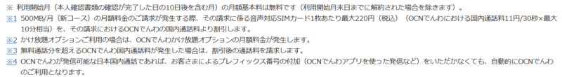 ※ 利用開始月(本人確認書類の確認が完了した日の10日後を含む月)の月額基本料は無料です(利用開始月末日までに解約された場合を除きます)。
※1 500MB/月(新コース)の月額料金のご請求が発生する際、その請求に係る音声対応SIMカード1枚あたり最大220円(税込)(OCNでんわにおける国内通話料11円/30秒×最大10分相当)を、その請求におけるOCNでんわの国内通話料より割引します。